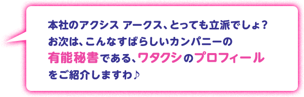 本社のアクシス アークス、とっても立派でしょ？お次は、こんなすばらしいカンパニーの有能秘書である、ワタクシのプロフィールをご紹介しますわ♪