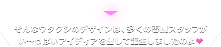 そんなワタクシのデザインは、多くの専属スタッフがい～っぱいアイディアを出して誕生しましたのよ
