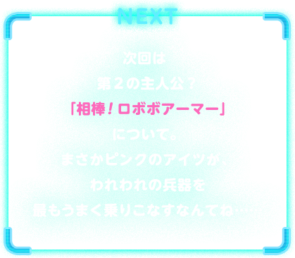 NEXT　次回は第２の主人公？「相棒！ロボボアーマー」について。まさかピンクのアイツが、われわれの兵器を最もうまく乗りこなすなんてね……