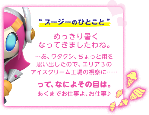 “スージーのひとこと”めっきり暑くなってきましたわね。…あ、ワタクシ、ちょっと用を思い出したので、エリア３のアイスクリーム工場の視察に……って、なによその目は。あくまでお仕事よ、お仕事♪