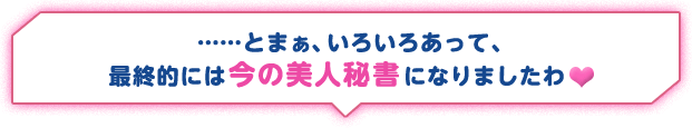 ……とまぁ、いろいろあって、最終的には今の美人秘書になりましたわ♥