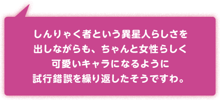 しんりゃく者という異星人らしさを出しながらも、ちゃんと女性らしく可愛いキャラになるように試行錯誤を繰り返したそうですわ。