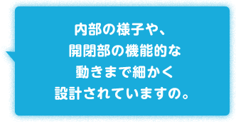 内部の様子や、開閉部の機能的な動きまで細かく設計されていますの。