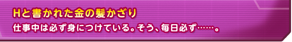 Hと書かれた金の髪かざり　仕事中は必ず身につけている。そう、毎日必ず……。