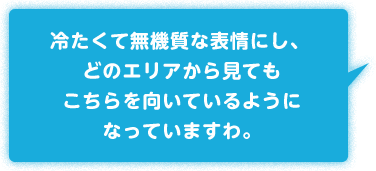 冷たくて無機質な表情にし、どのエリアから見てもこちらを向いているようになっていますわ。