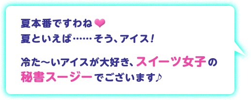 夏本番ですわね 夏といえば……そう、アイス！ 冷た～いアイスが大好き、スイーツ女子の秘書スージーでございます♪