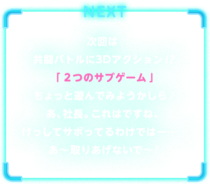 NEXT　次回は共闘バトルに3Dアクション！？「２つのサブゲーム」ちょっと遊んでみようかしら♪あ、社長。これはですね、けっしてサボってるわけではー……あ～取りあげないで～！