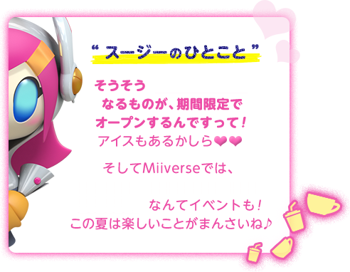 “スージーのひとこと”そうそう「カービィカフェ」なるものが、期間限定でオープンするんですって！アイスもあるかしら そしてMiiverseでは、「星のカービィ ロボボプラネット 大質問会！」なんてイベントも！この夏は楽しいことがまんさいね♪
