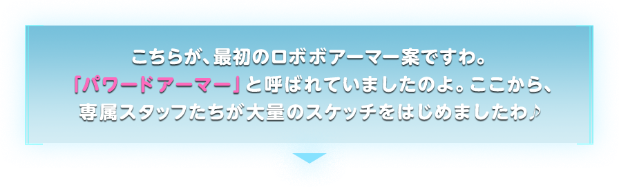  こちらが、最初のロボボアーマー案ですわ。「パワードアーマー」と呼ばれていましたのよ。ここから、専属スタッフたちが大量のスケッチをはじめましたわ♪