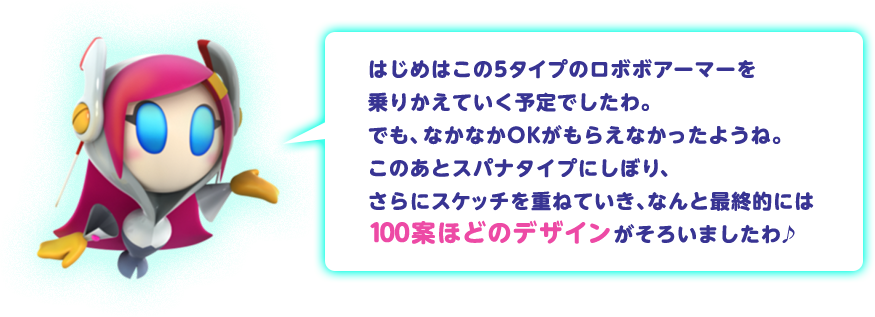 はじめはこの5タイプのロボボアーマーを乗りかえていく予定でしたわ。でも、なかなかOKがもらえなかったようね。このあとスパナタイプにしぼり、さらにスケッチを重ねていき、なんと最終的には100案ほどのデザインがそろいましたわ♪