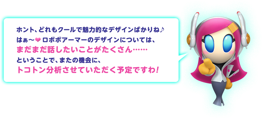 ホント、どれもクールで魅力的なデザインばかりね♪はぁ～ ロボボアーマーのデザインについては、まだまだ話したいことがたくさん……ということで、またの機会に、トコトン分析させていただく予定ですわ！