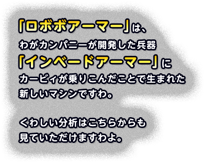 「ロボボアーマー」は、わがカンパニーが開発した兵器「インベードアーマー」にカービィが乗りこんだことで生まれた新しいマシンですわ。 くわしい分析はこちらからも見ていただけますわよ。