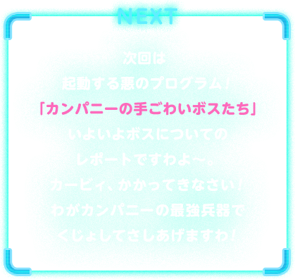 NEXT　次回は起動する悪のプログラム！「カンパニーの手ごわいボスたち」いよいよボスについてのレポートですわよ～。カービィ、かかってきなさい！わがカンパニーの最強兵器でくじょしてさしあげますわ！