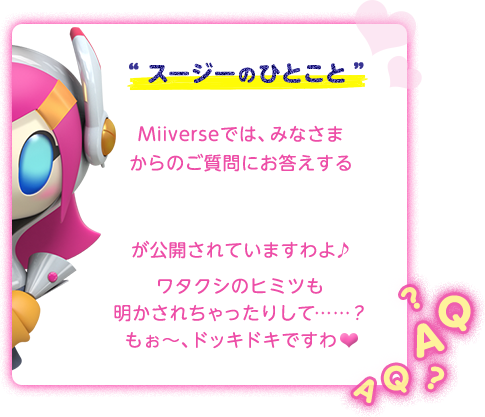 “スージーのひとこと”Miiverseでは、みなさまからのご質問にお答えする「星のカービィ ロボボプラネット大質問会！ 回答編」が公開されていますわよ♪ワタクシのヒミツも 明かされちゃったりして……？ もぉ〜、ドッキドキですわ♥