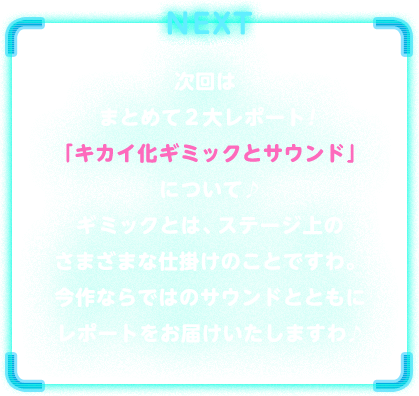 NEXT　次回はまとめて２大レポート！「キカイ化ギミックとサウンド」について♪ギミックとは、ステージ上のさまざまな仕掛けのことですわ。今作ならではのサウンドとともにレポートをお届けいたしますわ♪