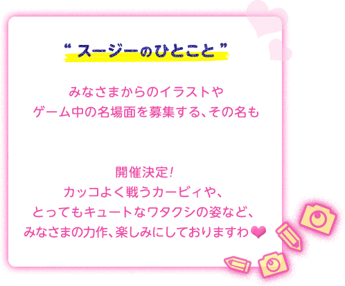 “スージーのひとこと”みなさまからのイラストやゲーム中の名場面を募集する、その名も「星のカービィ ロボボプラネットイラスト&スクリーンショットコンテスト」開催決定！カッコよく戦うカービィや、とってもキュートなワタクシの姿など、みなさまの力作、楽しみにしておりますわ♥