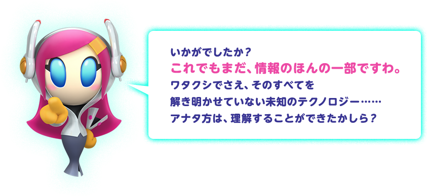 いかがでしたか？これでもまだ、情報のほんの一部ですわ。ワタクシでさえ、そのすべてを解き明かせていない未知のテクノロジー…… アナタ方は、理解することができたかしら？