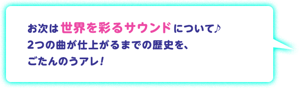 お次は世界を彩るサウンドについて♪ 2つの曲が仕上がるまでの歴史を、ごたんのうアレ！