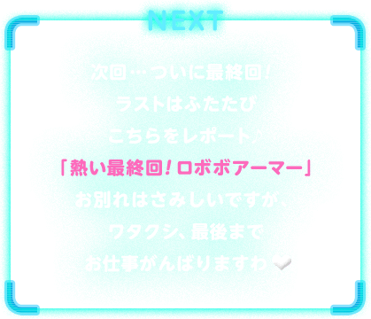 NEXT　次回…ついに最終回！ラストはふたたびこちらをレポート♪「熱い最終回！ ロボボアーマー」お別れはさみしいですが、ワタクシ、最後までお仕事がんばりますわ♥