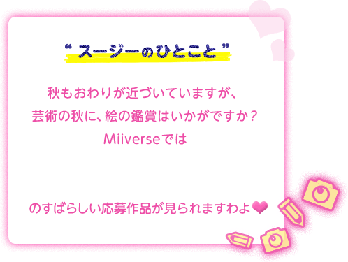“スージーのひとこと”秋もおわりが近づいていますが、芸術の秋に、絵の鑑賞はいかがですか？Miiverseでは「星のカービィ ロボボプラネットイラスト&スクリーンショットコンテスト」のすばらしい応募作品が見られますわよ♥