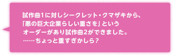 試作曲1に対しシークレット・クマザキから、「悪の巨大企業らしい重さを」という
オーダーがあり試作曲2ができました。……ちょっと重すぎかしら？
