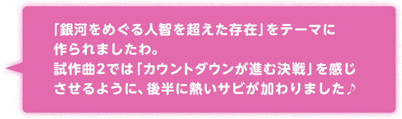 「銀河をめぐる人智を超えた存在」をテーマに作られましたわ。試作曲2では「カウントダウンが進む決戦」を感じさせるように、後半に熱いサビが加わりました♪