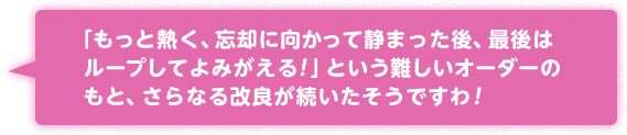 「もっと熱く、忘却に向かって静まった後、最後はループしてよみがえる！」という難しいオーダーのもと、さらなる改良が続いたそうですわ！