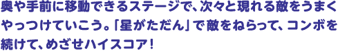 奥や手前に移動できるステージで、次々と現れる敵をうまくやっつけていこう。「星がただん」で敵をねらって、コンボを続けて、めざせハイスコア！