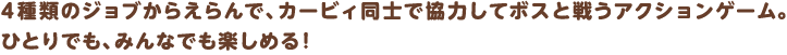 4種類のジョブからえらんで、カービィ同士で協力してボスと戦うアクションゲーム。
ひとりでも、みんなでも楽しめる！