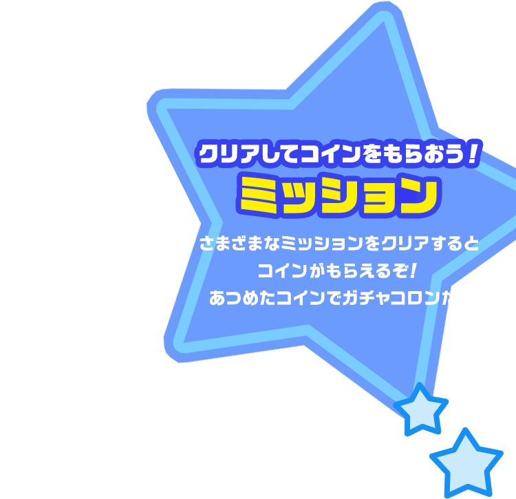 クリアしてコインをもらおう！ミッション さまざまなミッションをクリアするとコインがもらえるぞ！あつめたコインでガチャコロンだ！