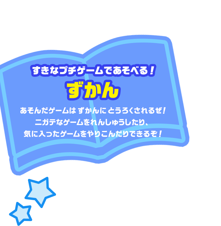 すきなプチゲームであそべる！ずかん あそんだゲームはずかんにとうろくされるぜ！ニガテなゲームをれんしゅうしたり、気に入ったゲームをやりこんだりできるぞ！