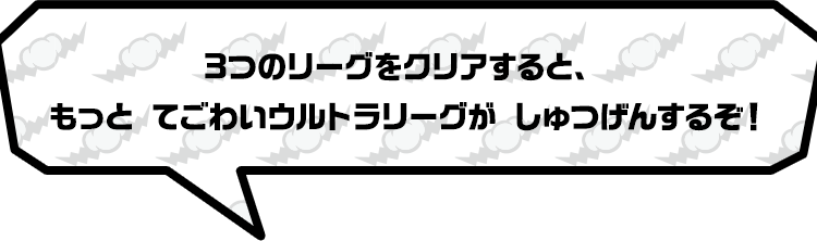 3つのリーグをクリアすると、もっと てごわいウルトラリーグがしゅつげんするぞ！