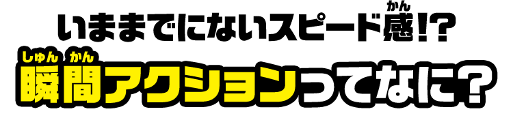 いままでにないスピード感！？ 瞬間アクションってなに？