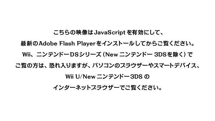こちらの映像はJavaScriptを有効にして、最新のAdobe Flash Playerをインストールしてからご覧ください。Wii、ニンテンドーDSシリーズ（Newニンテンドー3DSを除く）でご覧の方は、恐れ入りますが、パソコンのブラウザーやスマートデバイス、Wii U/Newニンテンドー3DSのインターネットブラウザーでご覧ください。
