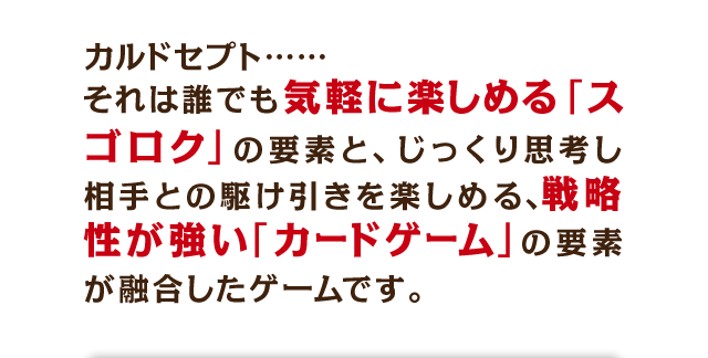 カルドセプト……それはだれでも気軽に楽しめる「スゴロク」の要素と、じっくり思考し相手との駆け引きを楽しめる、戦略性が強い「カードゲーム」の要素が融合したゲームです。