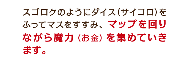 スゴロクのようにダイス（サイコロ）をふってマスをすすみ、マップを回りながら魔力（お金）を集めていきます。