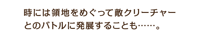 時には領地をめぐって敵クリーチャーとのバトルに発展することも……。