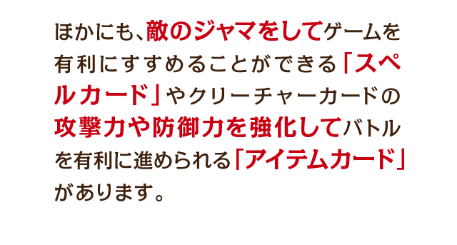 ほかにも、敵のジャマをしてゲームを有利にすすめることができる「スペルカード」やクリーチャーカードの攻撃力や防御力を強化してバトルを有利に進められる「アイテムカード」があります・