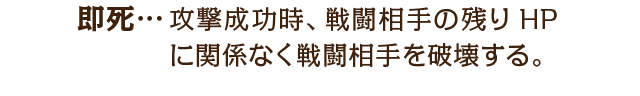 即死…攻撃成功時、戦闘相手の残りHPに関係なく戦闘相手を破壊する。