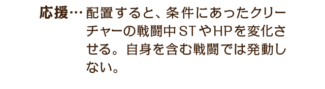応援…配置すると、条件にあったクリーチャーの戦闘中STやHPを変化させる。自身を含む戦闘では発動しない。