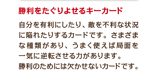 勝利をたぐりよせるキーカード　自分を有利にしたり、敵を不利な状況に陥れたりするカードです。さまざまな種類があり、うまく使えば局面を一気に逆転させる力があります。勝利のためには欠かせないカードです。