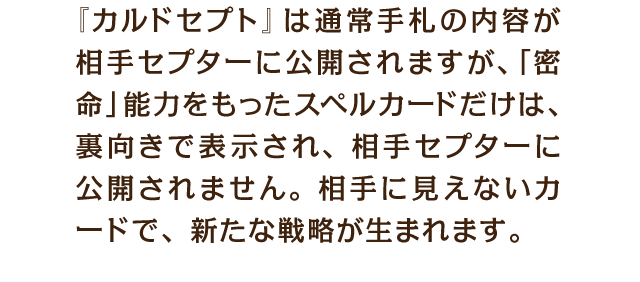 『カルドセプト』は通常手札の内容が相手セプターに公開されますが、「密命」能力をもったスペルカードだけは、裏向きで表示され、相手セプターに公開されません。相手に見えないカードで、新たな戦略が生まれます。