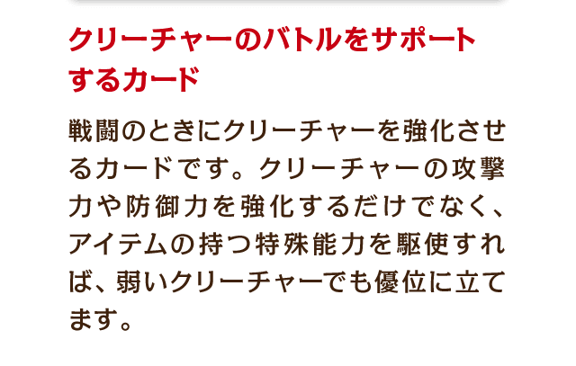 クリーチャーのバトルをサポートするカード　戦闘のときにクリーチャーを強化させるカードです。クリーチャーの攻撃力や防御力を強化するだけでなく、アイテムの持つ特殊能力を駆使すれば、弱いクリーチャーでも優位に立てます。