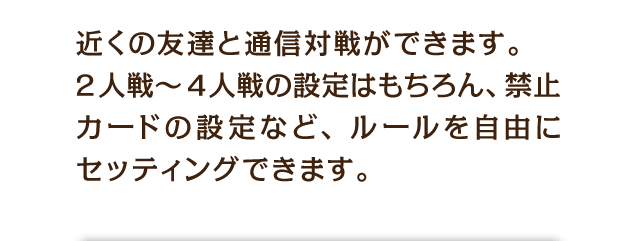 近くの友達と通信対戦ができます。2人戦〜4人戦の設定はもちろん、禁止カードの設定など、ルールを自由にセッティングできます。