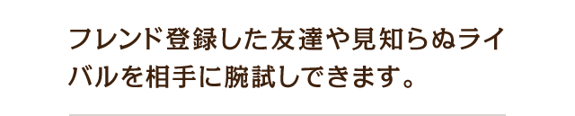 フレンド登録した友達や見知らぬライバルを相手に腕試しできます。