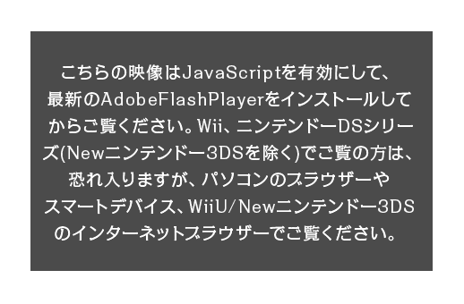 こちらの映像はJavaScriptを有効にして、最新のAdobeFlashPlayerをインストールしてからご覧ください。Wii、ニンテンドーDSシリーズ（Newニンテンドー3DSを除く）でご覧の方は、恐れ入りますが、パソコンのブラウザーやスマートデバイス、WiiU/Newニンテンドー3DSのインターネットブラウザーでご覧ください。