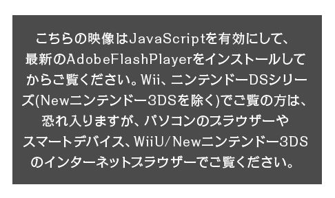 こちらの映像はJavaScriptを有効にして、最新のAdobeFlashPlayerをインストールしてからご覧ください。Wii、ニンテンドーDSシリーズ（Newニンテンドー3DSを除く）でご覧の方は、恐れ入りますが、パソコンのブラウザーやスマートデバイス、WiiU/Newニンテンドー3DSのインターネットブラウザーでご覧ください。