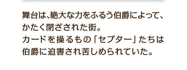 舞台は、絶大な力をふるう伯爵によって、かたく閉ざされた街。カードを操るもの「セプター」たちは伯爵に迫害され苦しめられていた。
