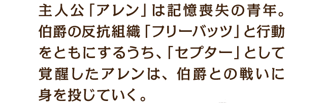 主人公「アレン」は記憶喪失の青年。伯爵の反抗組織「フリーバッツ」と行動をともにするうち、「セプター」として覚醒したアレンは、伯爵との戦いに身を投じていく。