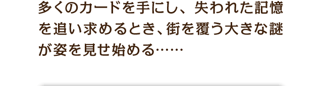 多くのカードを手にし、失われた記憶を追い求めるとき、街を覆う大きな謎が姿を見せ始める……